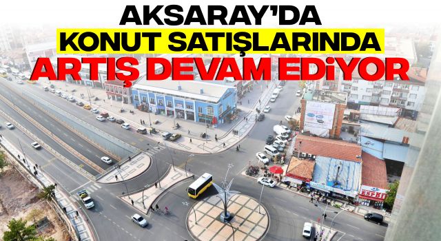 Aksaray’da Konut Satışlarında Artış Devam Ediyor