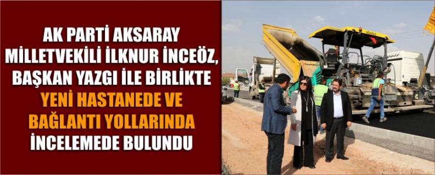 Ak Parti Aksaray Milletvekili İlknur İnceöz, Başkan Yazgı İle Birlikte Yeni Hastanede Ve Bağlantı Yollarında İncelemede Bulundu