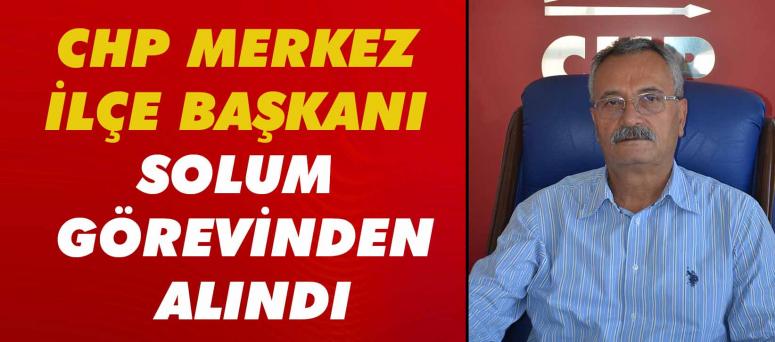 Chp Merkez İlçe Başkanı Solum Görevinden Alındı